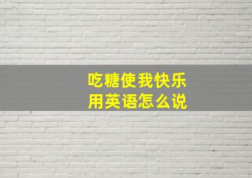 吃糖使我快乐 用英语怎么说